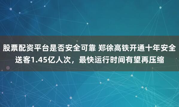 股票配资平台是否安全可靠 郑徐高铁开通十年安全送客1.45亿人次，最快运行时间有望再压缩