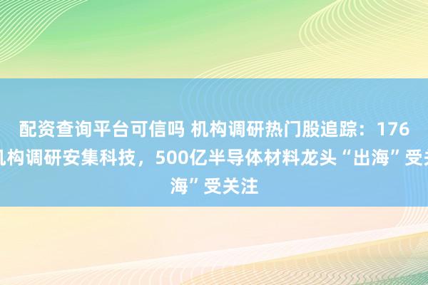 配资查询平台可信吗 机构调研热门股追踪：176家机构调研安集科技，500亿半导体材料龙头“出海”受关注