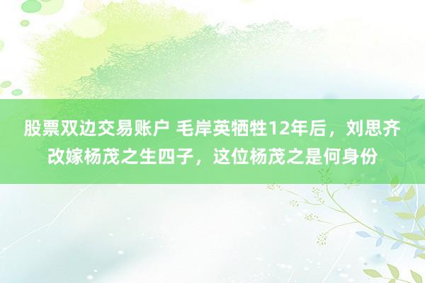 股票双边交易账户 毛岸英牺牲12年后，刘思齐改嫁杨茂之生四子，这位杨茂之是何身份