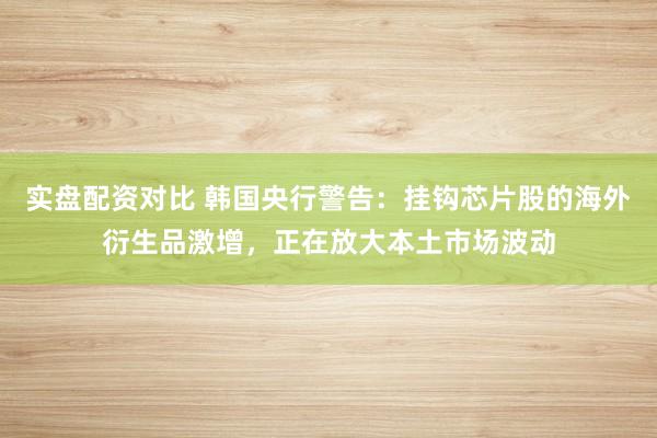 实盘配资对比 韩国央行警告：挂钩芯片股的海外衍生品激增，正在放大本土市场波动