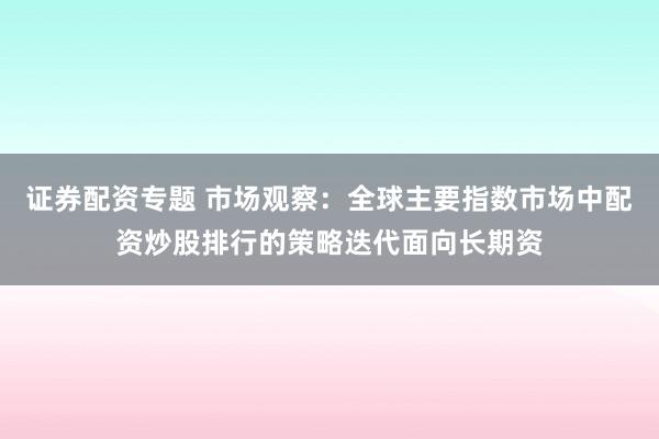 证券配资专题 市场观察：全球主要指数市场中配资炒股排行的策略迭代面向长期资