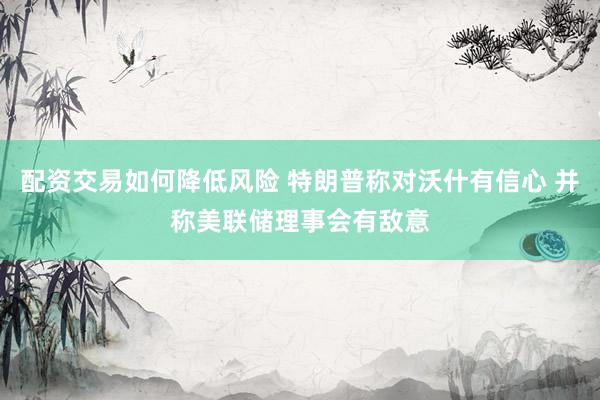 配资交易如何降低风险 特朗普称对沃什有信心 并称美联储理事会有敌意