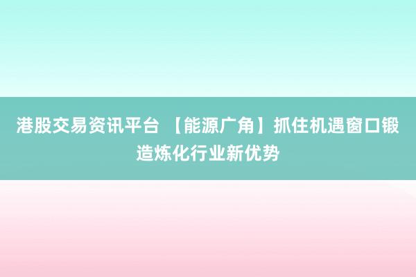 港股交易资讯平台 【能源广角】抓住机遇窗口锻造炼化行业新优势