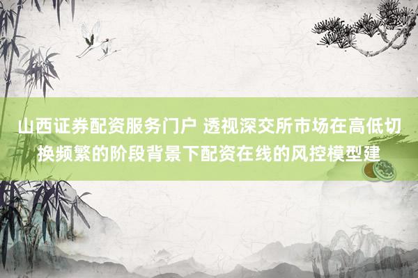 山西证券配资服务门户 透视深交所市场在高低切换频繁的阶段背景下配资在线的风控模型建