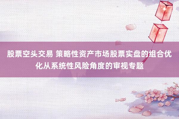 股票空头交易 策略性资产市场股票实盘的组合优化从系统性风险角度的审视专题