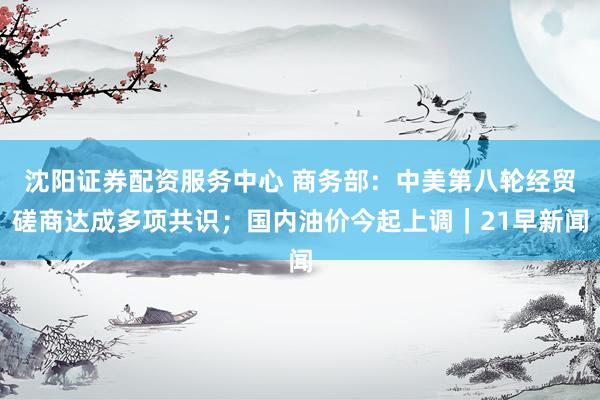 沈阳证券配资服务中心 商务部：中美第八轮经贸磋商达成多项共识；国内油价今起上调｜21早新闻