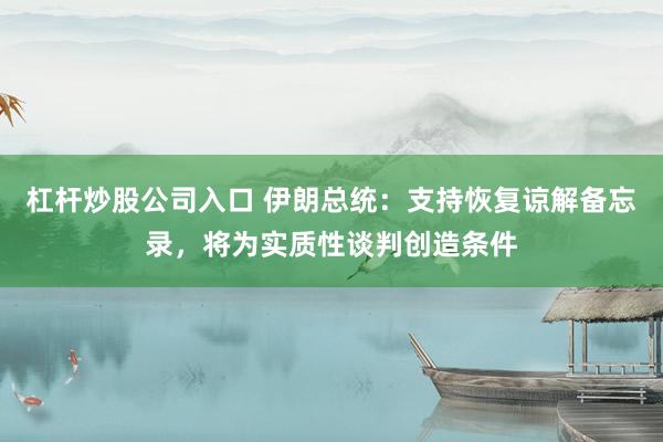 杠杆炒股公司入口 伊朗总统：支持恢复谅解备忘录，将为实质性谈判创造条件