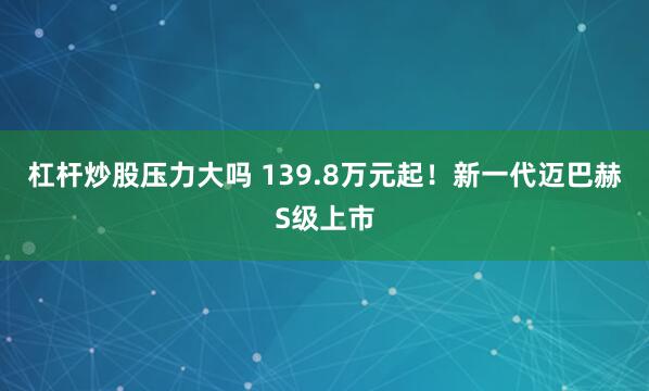 杠杆炒股压力大吗 139.8万元起！新一代迈巴赫S级上市