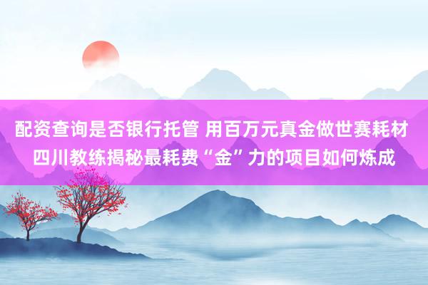 配资查询是否银行托管 用百万元真金做世赛耗材 四川教练揭秘最耗费“金”力的项目如何炼成