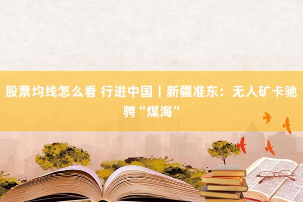股票均线怎么看 行进中国｜新疆准东：无人矿卡驰骋“煤海”