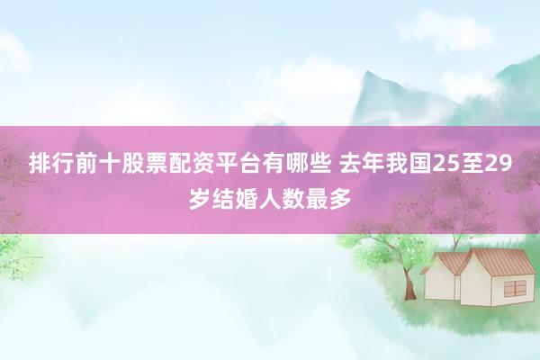 排行前十股票配资平台有哪些 去年我国25至29岁结婚人数最多