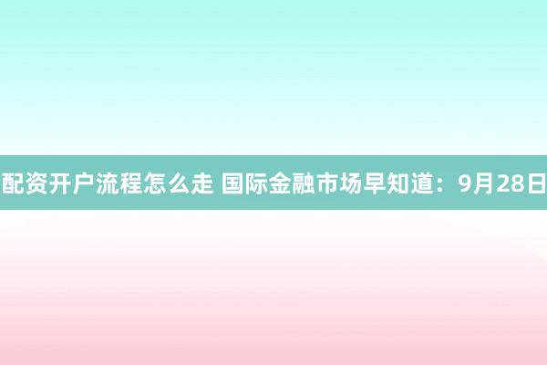 配资开户流程怎么走 国际金融市场早知道：9月28日