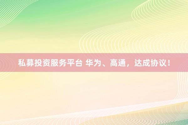私募投资服务平台 华为、高通，达成协议！