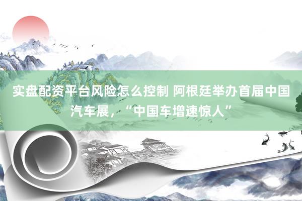 实盘配资平台风险怎么控制 阿根廷举办首届中国汽车展，“中国车增速惊人”