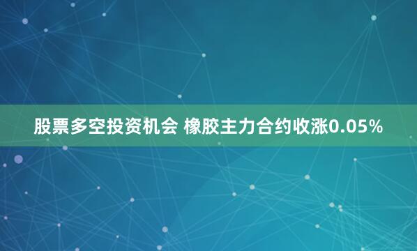 股票多空投资机会 橡胶主力合约收涨0.05%