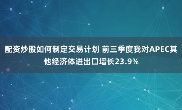 配资炒股如何制定交易计划 前三季度我对APEC其他经济体进出口增长23.9%