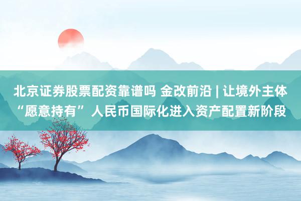 北京证券股票配资靠谱吗 金改前沿 | 让境外主体“愿意持有” 人民币国际化进入资产配置新阶段