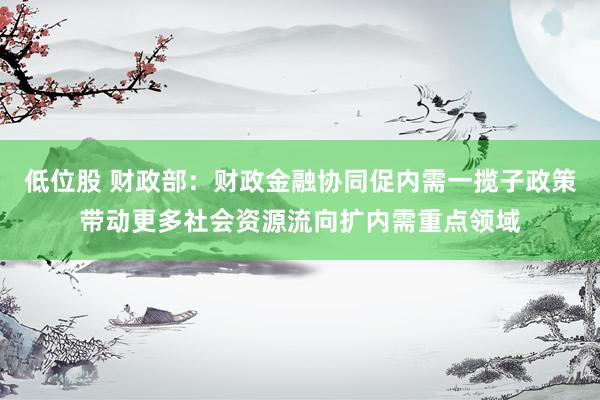 低位股 财政部：财政金融协同促内需一揽子政策带动更多社会资源流向扩内需重点领域