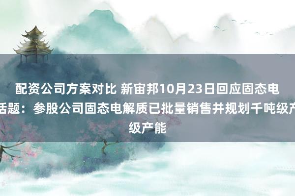 配资公司方案对比 新宙邦10月23日回应固态电池话题：参股公司固态电解质已批量销售并规划千吨级产能