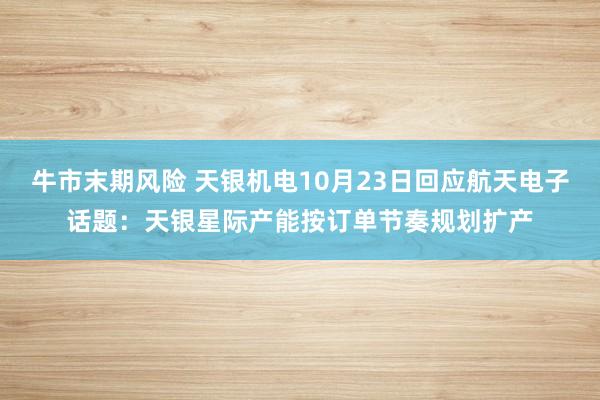 牛市末期风险 天银机电10月23日回应航天电子话题：天银星际产能按订单节奏规划扩产