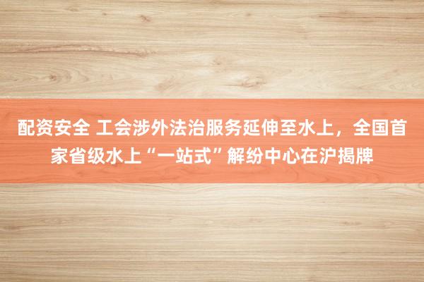 配资安全 工会涉外法治服务延伸至水上，全国首家省级水上“一站式”解纷中心在沪揭牌