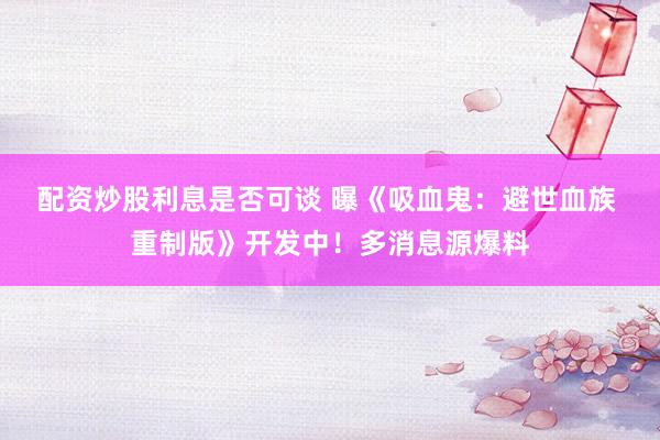 配资炒股利息是否可谈 曝《吸血鬼：避世血族 重制版》开发中！多消息源爆料