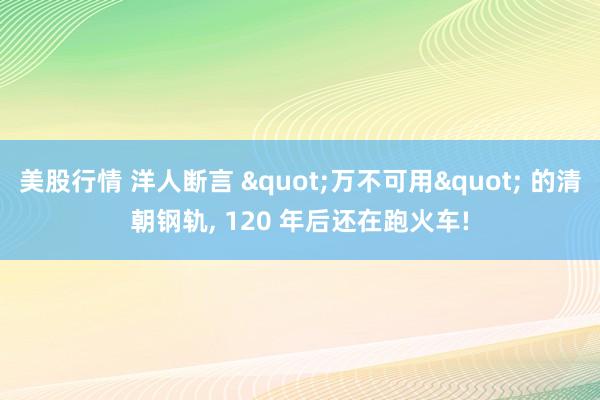 美股行情 洋人断言 "万不可用" 的清朝钢轨, 120 年后还在跑火车!