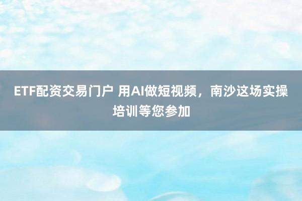 ETF配资交易门户 用AI做短视频，南沙这场实操培训等您参加