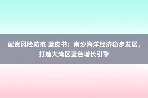 配资风险防范 蓝皮书：南沙海洋经济稳步发展，打造大湾区蓝色增长引擎