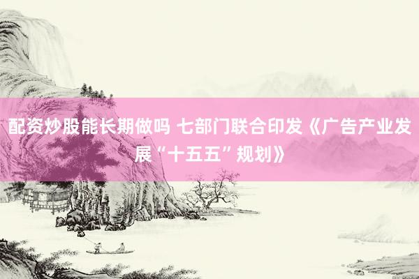 配资炒股能长期做吗 七部门联合印发《广告产业发展“十五五”规划》