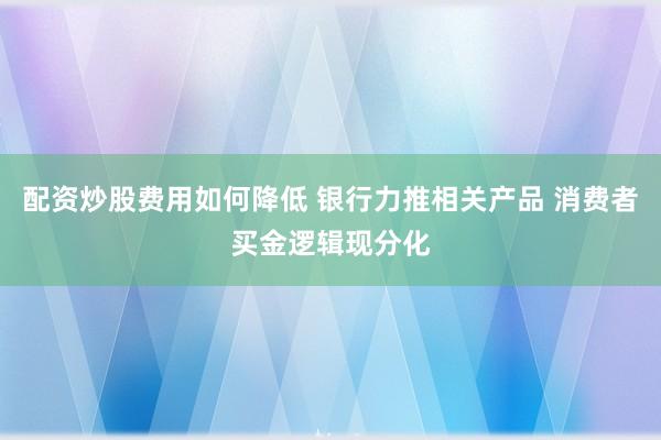 配资炒股费用如何降低 银行力推相关产品 消费者买金逻辑现分化