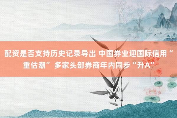 配资是否支持历史记录导出 中国券业迎国际信用“重估潮” 多家头部券商年内同步“升A”